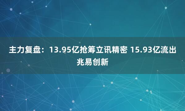 主力复盘：13.95亿抢筹立讯精密 15.93亿流出兆易创新