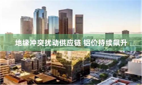 地缘冲突扰动供应链 铝价持续飙升