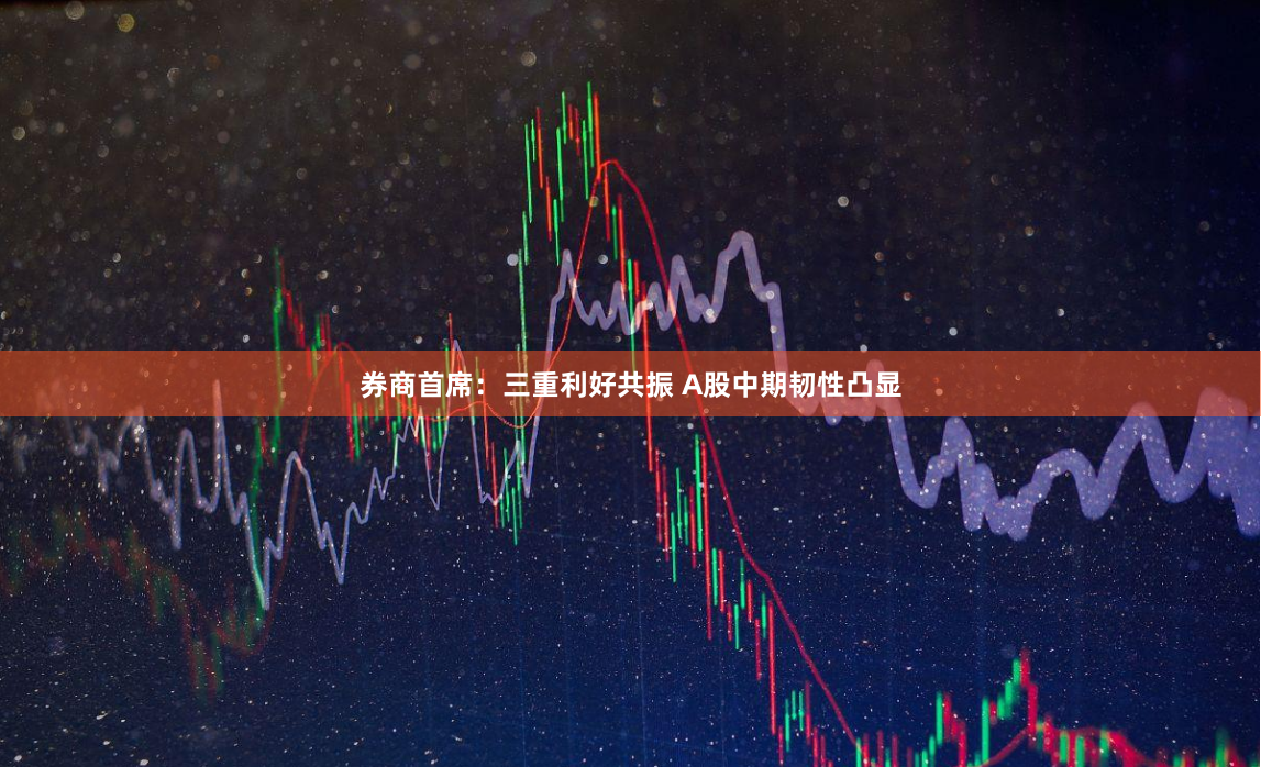 券商首席:三重利好共振 A股中期韧性凸显