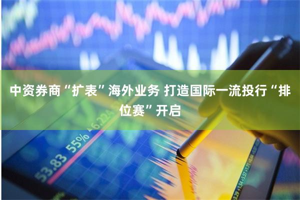 中资券商“扩表”海外业务 打造国际一流投行“排位赛”开启