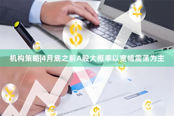 机构策略|4月底之前A股大概率以宽幅震荡为主